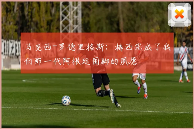 马克西-罗德里格斯：梅西完成了我们那一代阿根廷国脚的夙愿