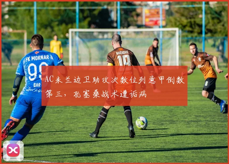 AC米兰边卫助攻次数位列意甲倒数第三，孔塞桑战术遭诟病