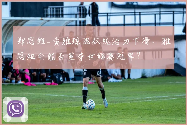 郑思维_黄雅琼混双统治力下滑，雅思组合能否重夺世锦赛冠军？