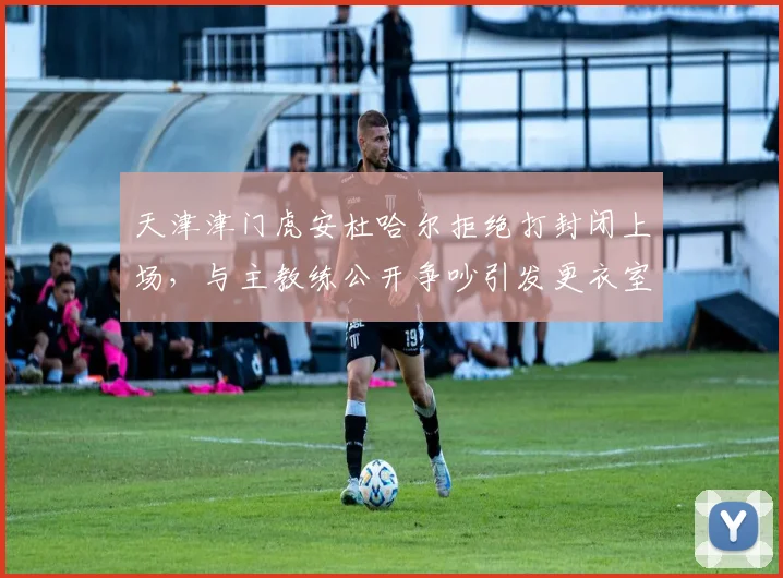 天津津门虎安杜哈尔拒绝打封闭上场，与主教练公开争吵引发更衣室危机